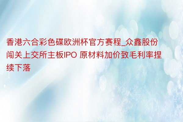 香港六合彩色碟欧洲杯官方赛程_众鑫股份闯关上交所主板IPO 原材料加价致毛利率捏续下落