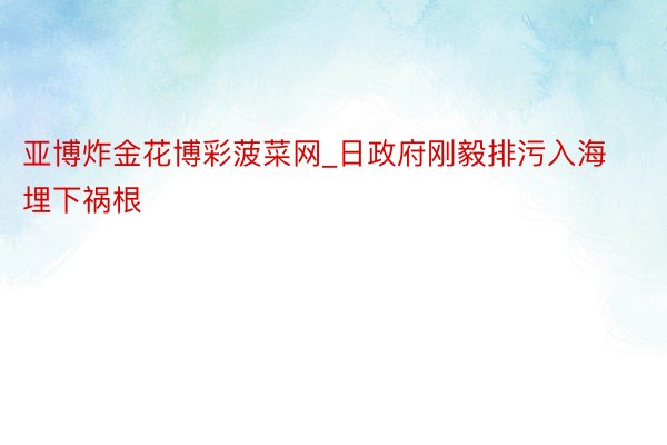 亚博炸金花博彩菠菜网_日政府刚毅排污入海埋下祸根