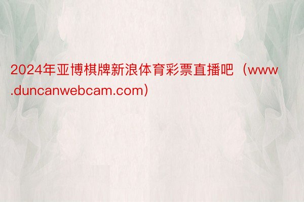 2024年亚博棋牌新浪体育彩票直播吧（www.duncanwebcam.com）