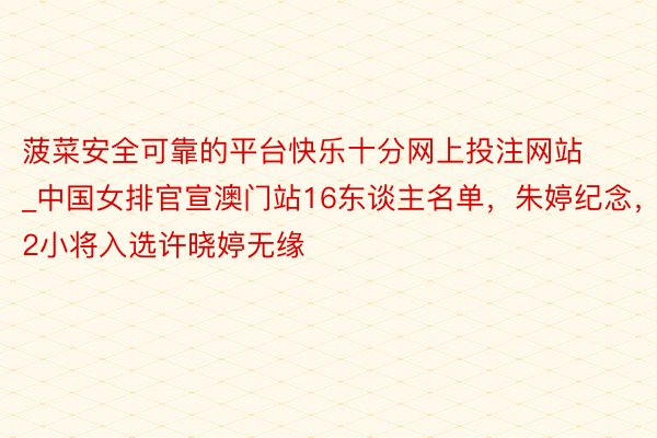 菠菜安全可靠的平台快乐十分网上投注网站_中国女排官宣澳门站16东谈主名单，朱婷纪念，2小将入选许晓婷无缘