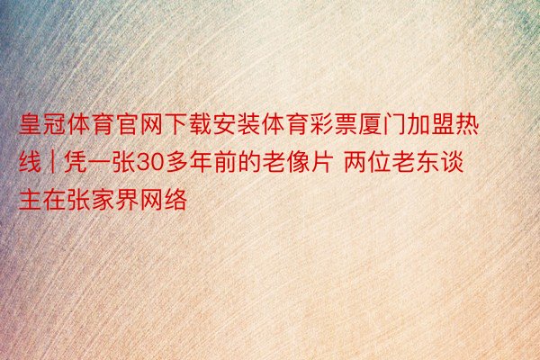 皇冠体育官网下载安装体育彩票厦门加盟热线 | 凭一张30多年前的老像片 两位老东谈主在张家界网络