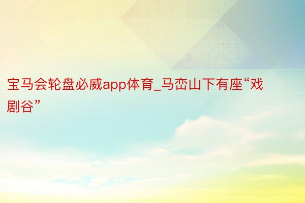 宝马会轮盘必威app体育_马峦山下有座“戏剧谷”