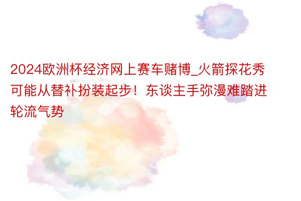 2024欧洲杯经济网上赛车赌博_火箭探花秀可能从替补扮装起步！东谈主手弥漫难踏进轮流气势