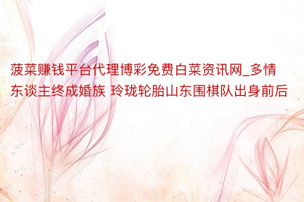 菠菜赚钱平台代理博彩免费白菜资讯网_多情东谈主终成婚族 玲珑轮胎山东围棋队出身前后