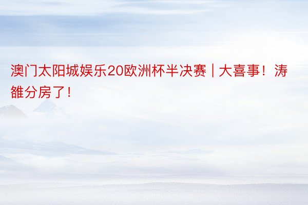 澳门太阳城娱乐20欧洲杯半决赛 | 大喜事！涛雒分房了！