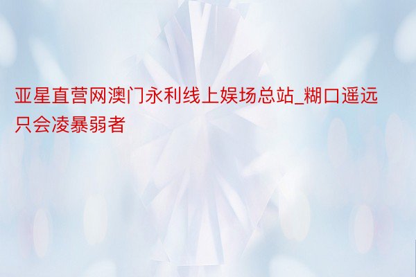亚星直营网澳门永利线上娱场总站_糊口遥远只会凌暴弱者