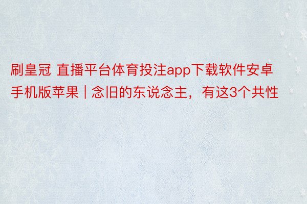 刷皇冠 直播平台体育投注app下载软件安卓手机版苹果 | 念旧的东说念主，有这3个共性
