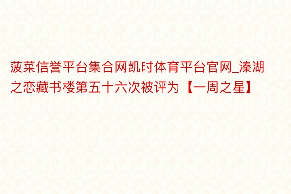 菠菜信誉平台集合网凯时体育平台官网_溱湖之恋藏书楼第五十六次被评为【一周之星】