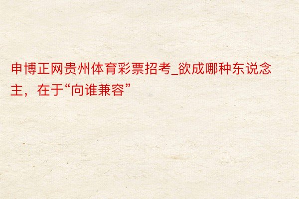 申博正网贵州体育彩票招考_欲成哪种东说念主，在于“向谁兼容”