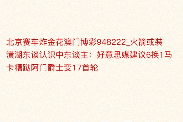 北京赛车炸金花澳门博彩948222_火箭或装潢湖东谈认识中东谈主：好意思媒建议6换1马卡糟跶阿门爵士变17首轮