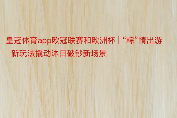 皇冠体育app欧冠联赛和欧洲杯 | “粽”情出游  新玩法撬动沐日破钞新场景