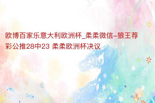 欧博百家乐意大利欧洲杯_柔柔微信-狼王荐彩公推28中23 柔柔欧洲杯决议