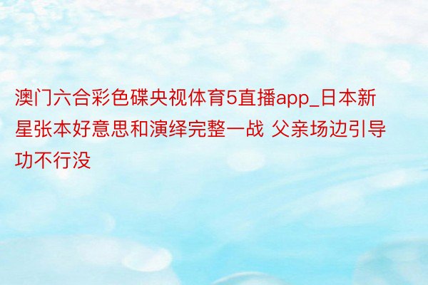 澳门六合彩色碟央视体育5直播app_日本新星张本好意思和演绎完整一战 父亲场边引导功不行没