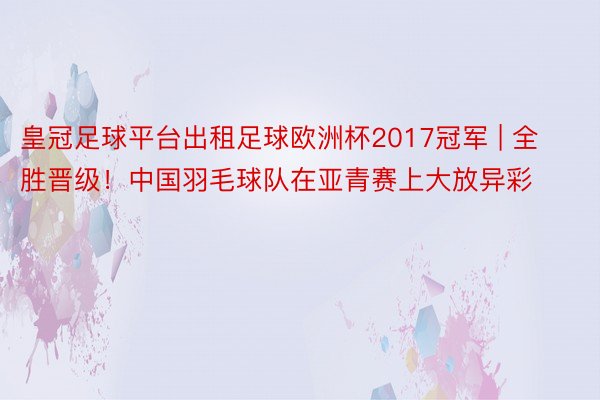 皇冠足球平台出租足球欧洲杯2017冠军 | 全胜晋级！中国羽毛球队在亚青赛上大放异彩