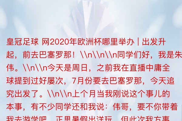 皇冠足球 网2020年欧洲杯哪里举办 | 出发升起，前去巴塞罗那！\n\n\n同学们好，我是朱伟。\n\n今天是周日，之前我在直播中庸全球提到过好屡次，7月份要去巴塞罗那，今天追究出发了。\n\n上个月当我刚说这个事儿的本事，有不少同学还和我说：伟哥，要不你带着我去游学吧，正思暑假出洋玩。但此次我方事情比拟多、又带了小孩，下次有契机就带着全球全部去海外游学玩。\n\n先回想一下这周的责任，再和全球