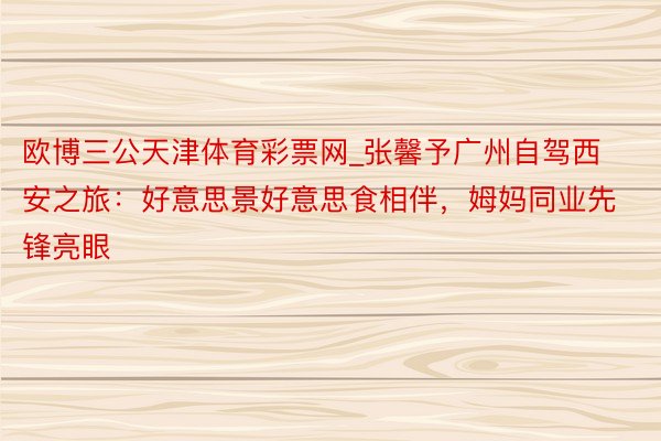 欧博三公天津体育彩票网_张馨予广州自驾西安之旅：好意思景好意思食相伴，姆妈同业先锋亮眼