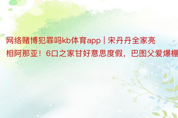网络赌博犯罪吗kb体育app | 宋丹丹全家亮相阿那亚！6口之家甘好意思度假，巴图父爱爆棚