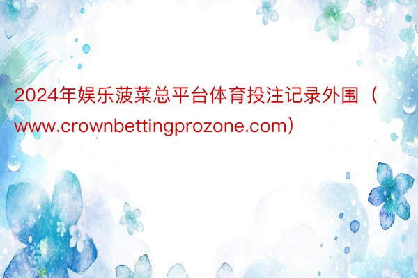 2024年娱乐菠菜总平台体育投注记录外围（www.crownbettingprozone.com）
