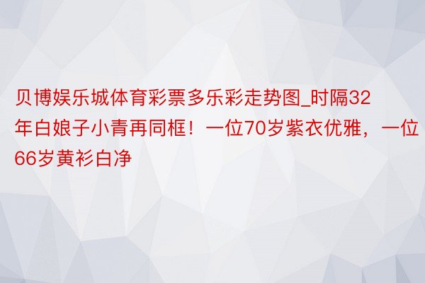 贝博娱乐城体育彩票多乐彩走势图_时隔32年白娘子小青再同框！一位70岁紫衣优雅，一位66岁黄衫白净