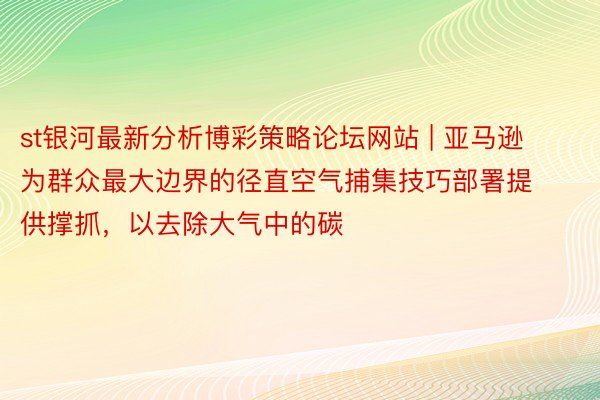 st银河最新分析博彩策略论坛网站 | 亚马逊为群众最大边界的径直空气捕集技巧部署提供撑抓，以去除大气中的碳