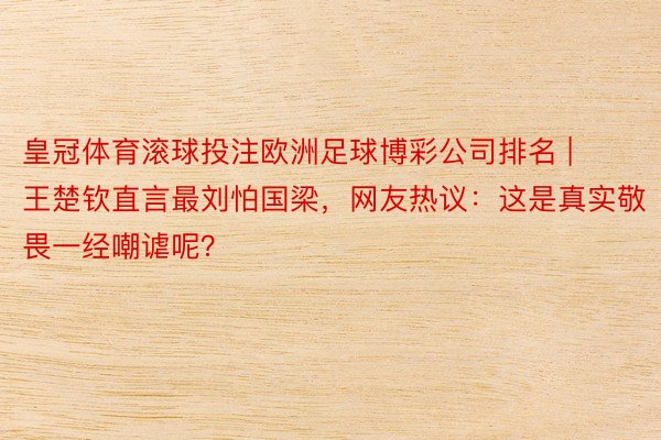 皇冠体育滚球投注欧洲足球博彩公司排名 | 王楚钦直言最刘怕国梁，网友热议：这是真实敬畏一经嘲谑呢？