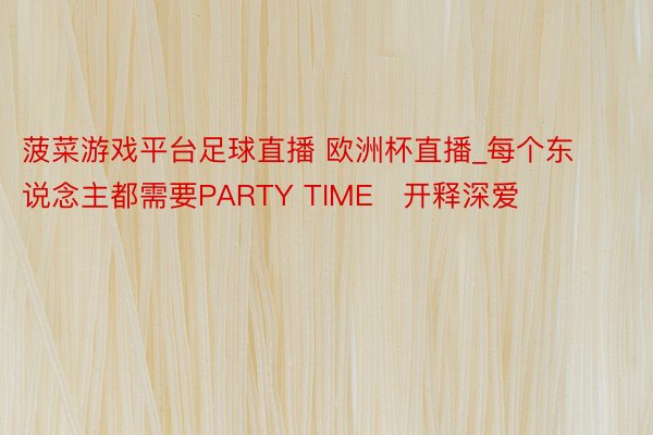 菠菜游戏平台足球直播 欧洲杯直播_每个东说念主都需要PARTY TIME️开释深爱