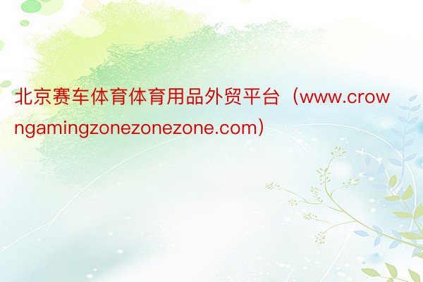 北京赛车体育体育用品外贸平台（www.crowngamingzonezonezone.com）