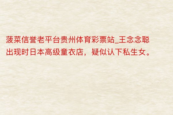 菠菜信誉老平台贵州体育彩票站_王念念聪出现时日本高级童衣店，疑似认下私生女。