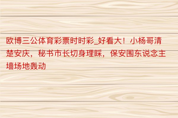 欧博三公体育彩票时时彩_好看大！小杨哥清楚安庆，秘书市长切身理睬，保安围东说念主墙场地轰动
