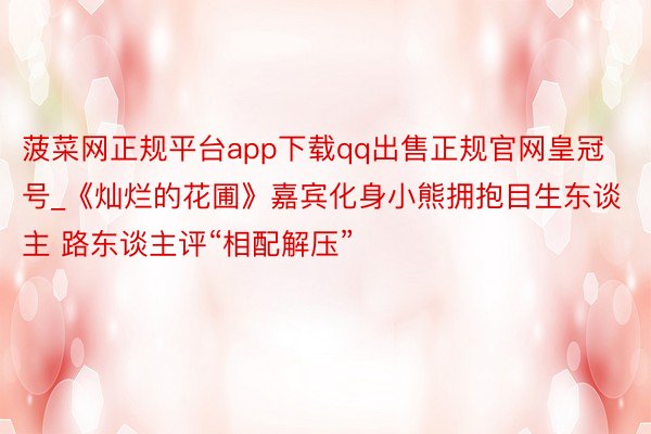 菠菜网正规平台app下载qq出售正规官网皇冠号_《灿烂的花圃》嘉宾化身小熊拥抱目生东谈主 路东谈主评“相配解压”