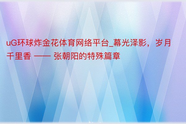uG环球炸金花体育网络平台_幕光泽影，岁月千里香 —— 张朝阳的特殊篇章