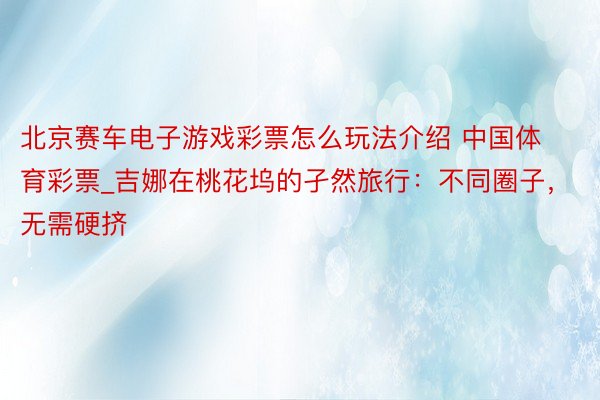北京赛车电子游戏彩票怎么玩法介绍 中国体育彩票_吉娜在桃花坞的孑然旅行：不同圈子，无需硬挤