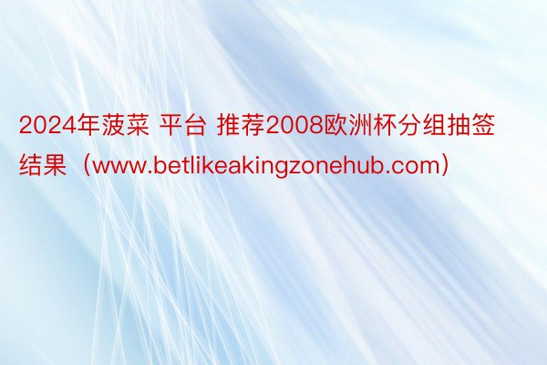 2024年菠菜 平台 推荐2008欧洲杯分组抽签结果（www.betlikeakingzonehub.com）