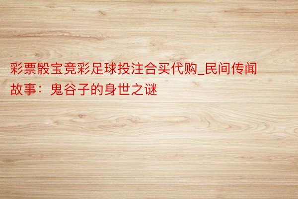 彩票骰宝竞彩足球投注合买代购_民间传闻故事：鬼谷子的身世之谜