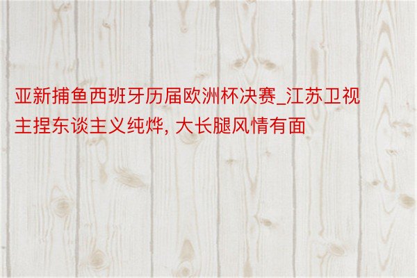 亚新捕鱼西班牙历届欧洲杯决赛_江苏卫视主捏东谈主义纯烨, 大长腿风情有面