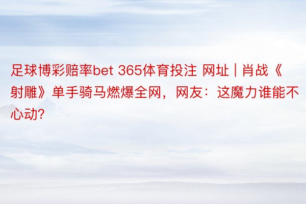 足球博彩赔率bet 365体育投注 网址 | 肖战《射雕》单手骑马燃爆全网，网友：这魔力谁能不心动？