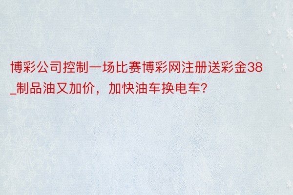博彩公司控制一场比赛博彩网注册送彩金38_制品油又加价，加快油车换电车？