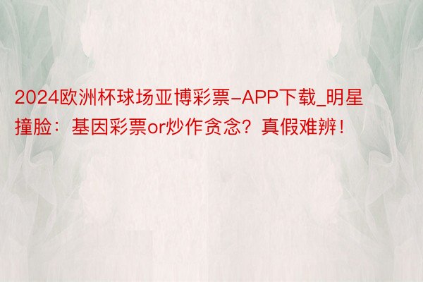 2024欧洲杯球场亚博彩票-APP下载_明星撞脸：基因彩票or炒作贪念？真假难辨！