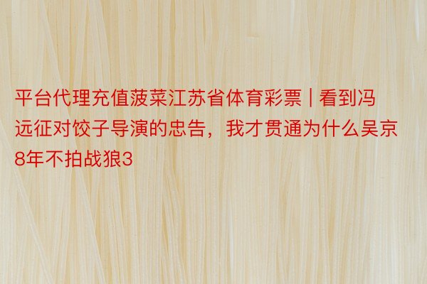 平台代理充值菠菜江苏省体育彩票 | 看到冯远征对饺子导演的忠告，我才贯通为什么吴京8年不拍战狼3