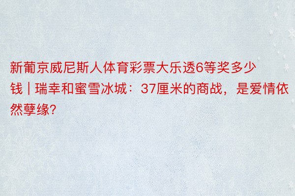 新葡京威尼斯人体育彩票大乐透6等奖多少钱 | 瑞幸和蜜雪冰城：37厘米的商战，是爱情依然孽缘？